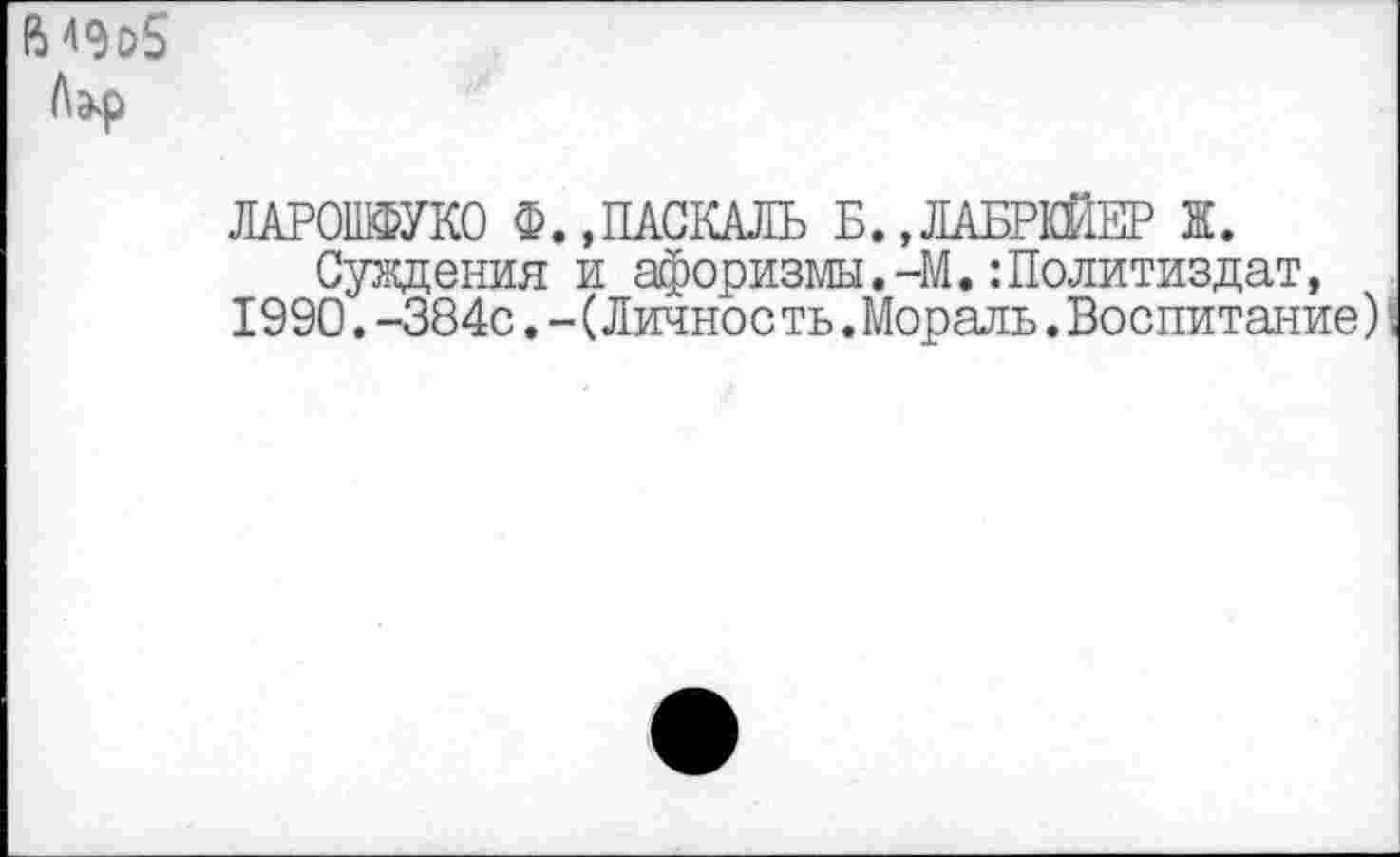 ﻿ЛАРОШФУКО Ф.,ПАСКАЛЬ Б.,ЛАБРКЙЕР Ж.
Суждения и афоризмы.-М.:Политиздат, 1990. -384с. - (Личность .Мораль. Воспитание)